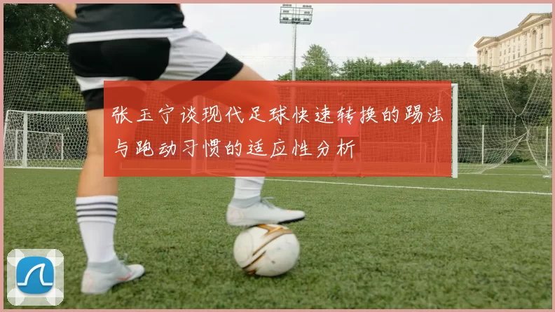 张玉宁谈现代足球快速转换的踢法与跑动习惯的适应性分析