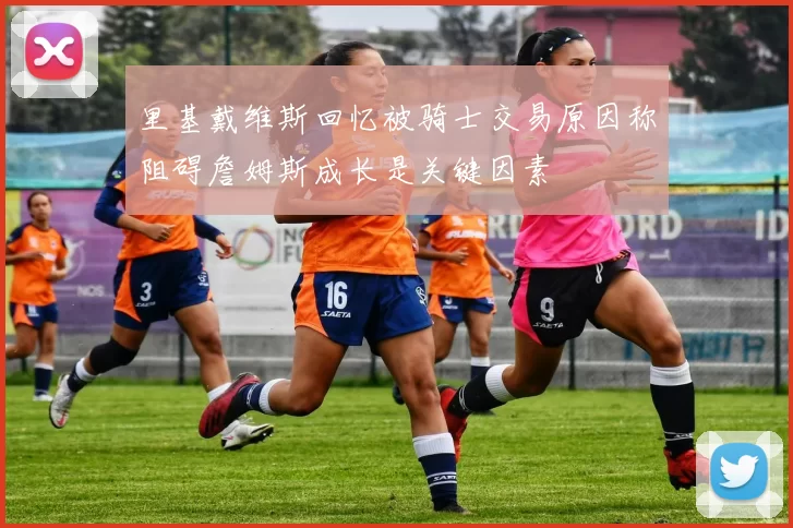 里基戴维斯回忆被骑士交易原因称阻碍詹姆斯成长是关键因素