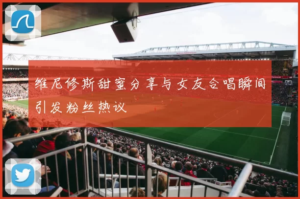 维尼修斯甜蜜分享与女友合唱瞬间引发粉丝热议